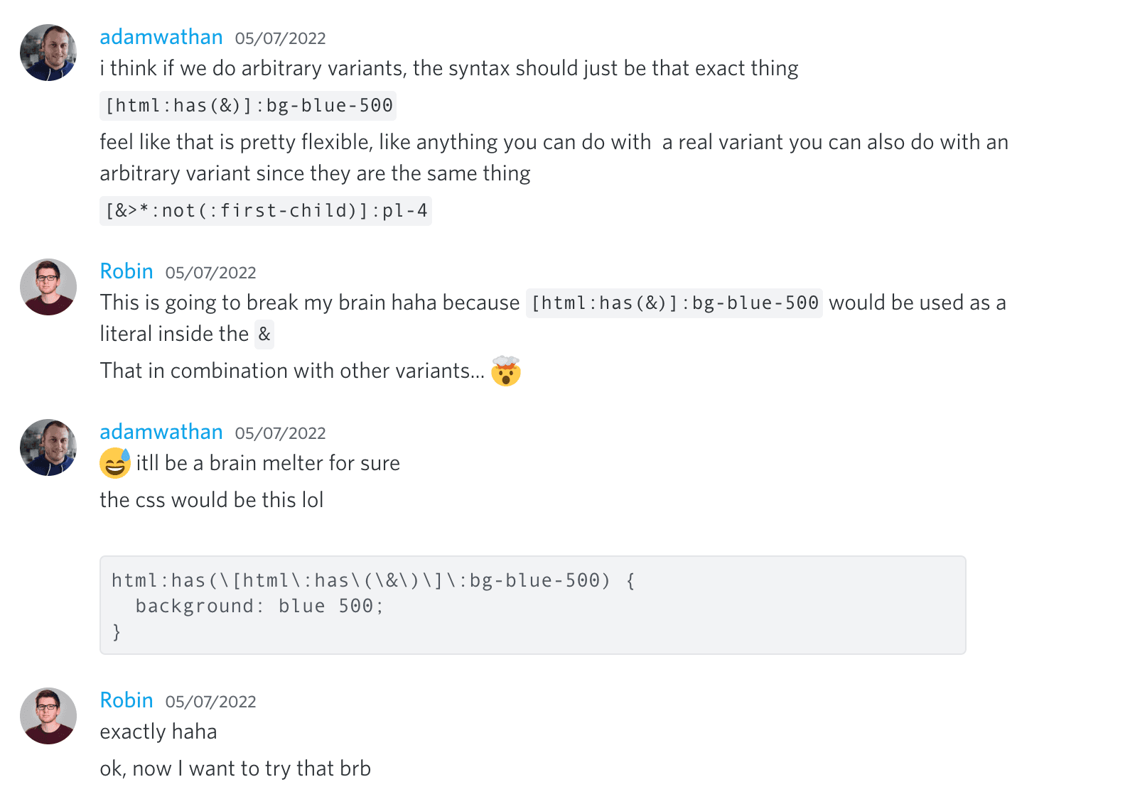 Adam Wathan: I think if we do arbitrary variants, the syntax should just be that exact thing, '[html:has(&)]:bg-blue-500'. Feel like that is pretty flexible, like anything you can do with a real variant you can also do with an arbitrary variant since they are the same thing. '[&>*:not(:first-child)]:pl-4'.
Robin: This is going to break my brain haha because '[html:has(&)]:bg-blue-500' would be used as a literal inside the '&'. That in combination with other variants... 🤯.
Adam Wathan: 😅 it'll be a brain melter for sure. The CSS would be this lol 'html:has([html:has(&)]:bg-blue-500 {"{"} background: blue 500 }'.
Robin: exactly haha. ok, now I want to try that brb.